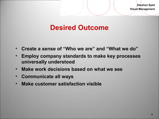 Zeeshan Syed 
Visual Management 
6 
Desired Outcome 
• Create a sense of “Who we are” and “What we do” 
• Employ company standards to make key processes 
universally understood 
• Make work decisions based on what we see 
• Communicate all ways 
• Make customer satisfaction visible 
 