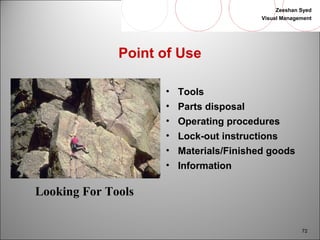 Zeeshan Syed 
Visual Management 
72 
Point of Use 
• Tools 
• Parts disposal 
• Operating procedures 
• Lock-out instructions 
• Materials/Finished goods 
• Information 
Looking For Tools 
 