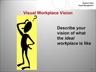 Zeeshan Syed 
Visual Management 
9 
Visual Workplace Vision 
Describe your 
vision of what 
the ideal 
workplace is like 
 