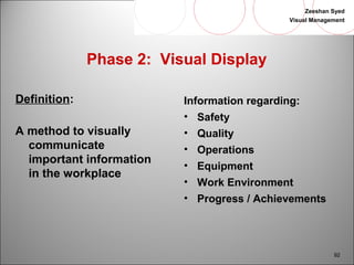 Zeeshan Syed 
Visual Management 
92 
Phase 2: Visual Display 
Definition: 
A method to visually 
communicate 
important information 
in the workplace 
Information regarding: 
• Safety 
• Quality 
• Operations 
• Equipment 
• Work Environment 
• Progress / Achievements 
 