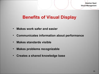 Zeeshan Syed 
Visual Management 
93 
Benefits of Visual Display 
• Makes work safer and easier 
• Communicates information about performance 
• Makes standards visible 
• Makes problems recognizable 
• Creates a shared knowledge base 
 