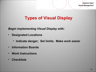 Zeeshan Syed 
Visual Management 
95 
Types of Visual Display 
Begin implementing Visual Display with: 
• Designated Locations 
• Indicate danger; Set limits; Make work easier 
• Information Boards 
• Work Instructions 
• Checklists 
 