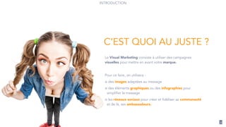 3
Le Visual Marketing consiste à utiliser des campagnes
visuelles pour mettre en avant votre marque.
!
Pour ce faire, on utilisera :
des images adaptées au message
des éléments graphiques ou des infographies pour
simplifier le message
les réseaux sociaux pour créer et fidéliser sa communauté
et de là, ses ambassadeurs.
C’EST QUOI AU JUSTE ?
INTRODUCTION
 