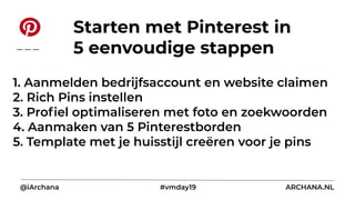 1. Aanmelden bedrijfsaccount en website claimen
2. Rich Pins instellen
3. Proﬁel optimaliseren met foto en zoekwoorden
4. Aanmaken van 5 Pinterestborden
5. Template met je huisstijl creëren voor je pins
@iArchana #vmday19 ARCHANA.NL
Starten met Pinterest in
5 eenvoudige stappen
 