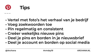 • Vertel met foto’s het verhaal van je bedrijf
• Voeg zoekwoorden toe
• Pin regelmatig en consistent
• Creëer wekelijks nieuwe pins
• Deel je pins en borden in je nieuwsbrief
• Deel je account en borden op social media
@iArchana #vmday19 ARCHANA.NL
Tips
 