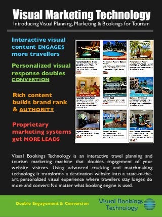 Visual Marketing Technology
Rich content
builds brand rank
& AUTHORITY
Proprietary
marketing systems
get MORE LEADS
Interactive visual
content ENGAGES
more travellers
Personalized visual
response doubles
CONVERTION
Visual Bookings Technology is an interactive travel planning and
tourism marketing machine that doubles engagement of your
website visitors. Using advanced tracking and matchmaking
technology, it transforms a destination website into a state-of-the-
art, personalized visual experience where travellers stay longer, do
more and convert: No matter what booking engine is used.
IntroducingVisual Planning, Marketing & Bookings for Tourism
Double Engagement & Conversion
 