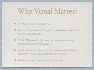 Why Visual Matter?
No “Seat License’s ” or hidden fees.

You own the presentation! No games, you paid for development
you own the end product.

CUSTOM created web presence representing your message,
brand and marketing initiatives.

Low fees based on 15 years experience and process knowledge in
Interactive Training and Marketing development.

Fortune 100 clients (see list in this presentation)
 