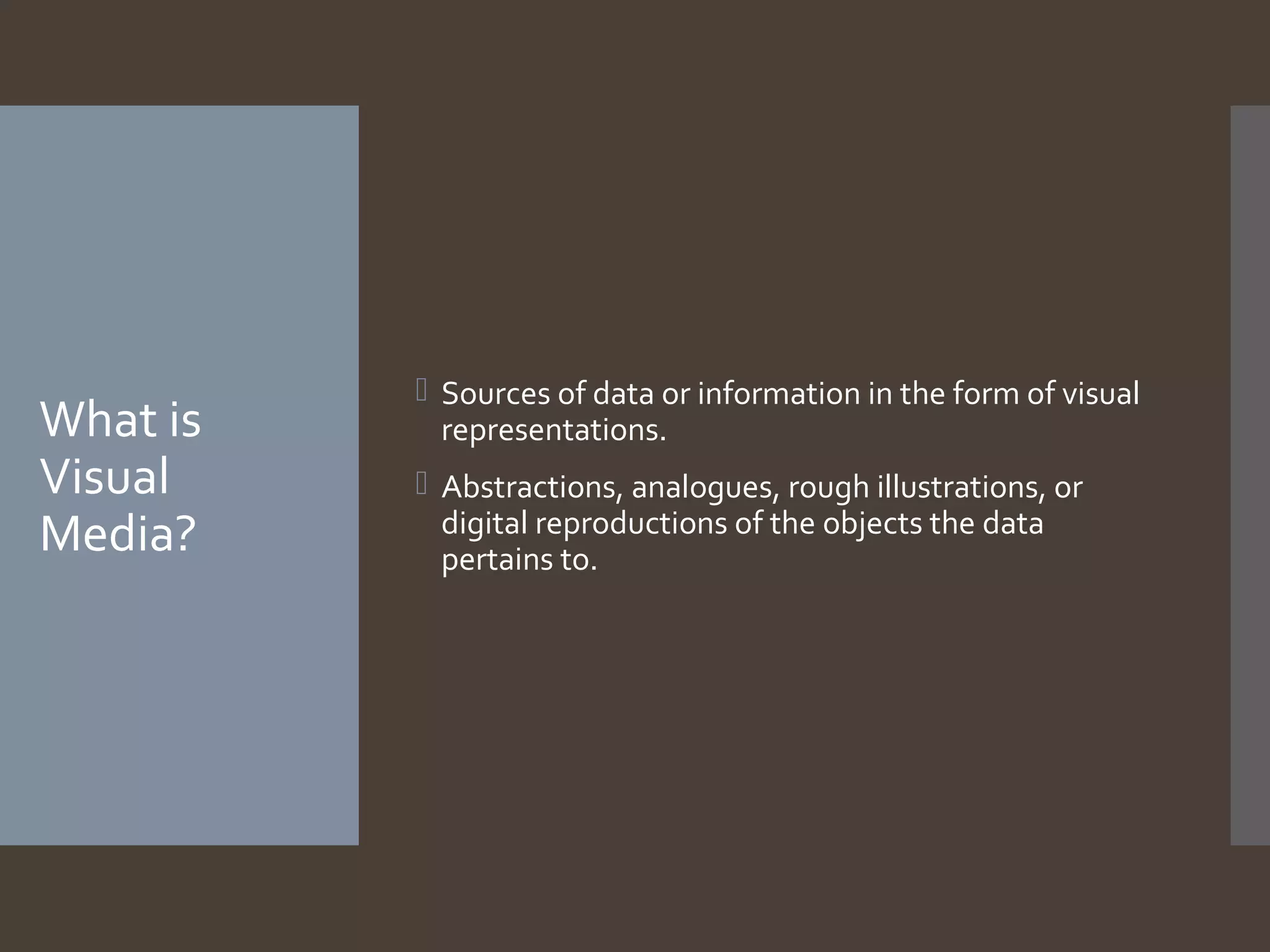 What is
Visual
Media?

 Sources of data or information in the form of visual
representations.
 Abstractions, analogues, rough illustrations, or
digital reproductions of the objects the data
pertains to.

 
