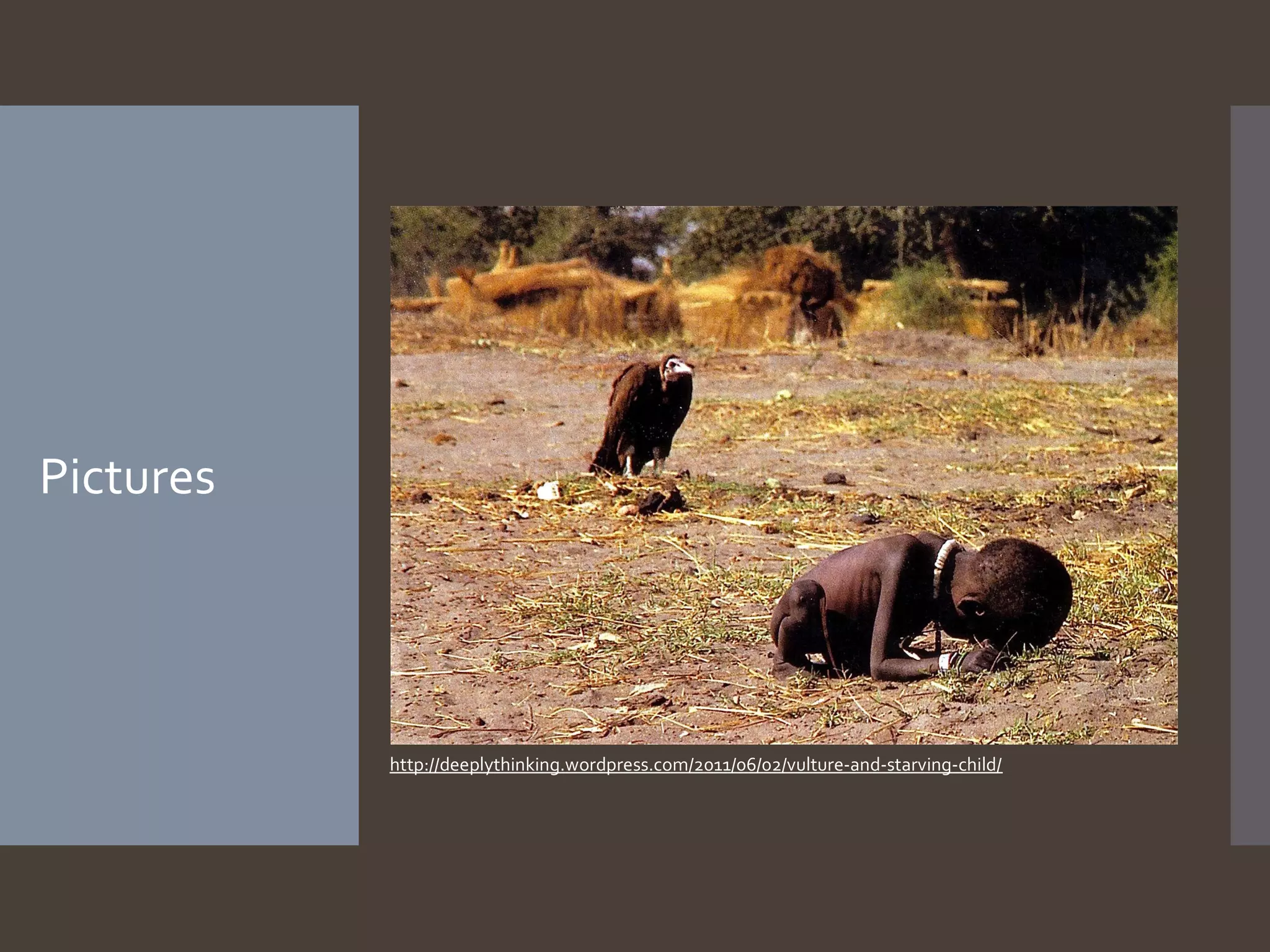 Pictures

http://deeplythinking.wordpress.com/2011/06/02/vulture-and-starving-child/

 