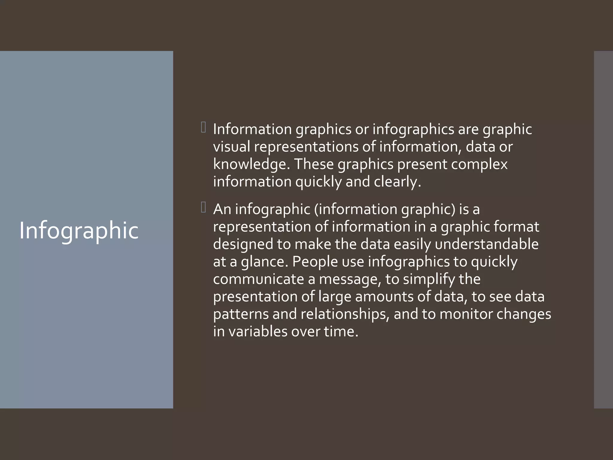  Information graphics or infographics are graphic
visual representations of information, data or
knowledge. These graphics present complex
information quickly and clearly.

Infographic

 An infographic (information graphic) is a
representation of information in a graphic format
designed to make the data easily understandable
at a glance. People use infographics to quickly
communicate a message, to simplify the
presentation of large amounts of data, to see data
patterns and relationships, and to monitor changes
in variables over time.

 