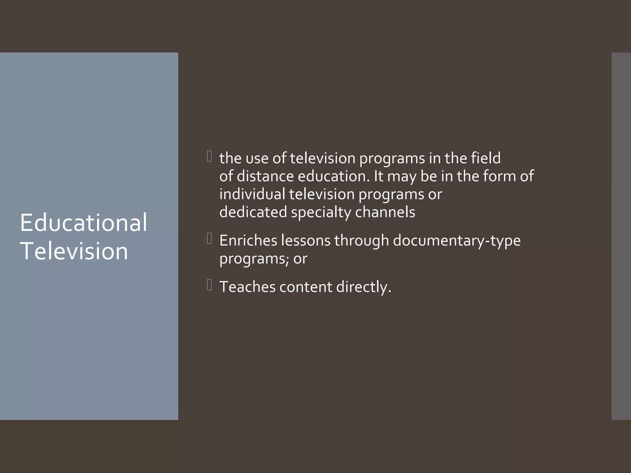 Educational
Television

 the use of television programs in the field
of distance education. It may be in the form of
individual television programs or
dedicated specialty channels
 Enriches lessons through documentary-type
programs; or
 Teaches content directly.

 