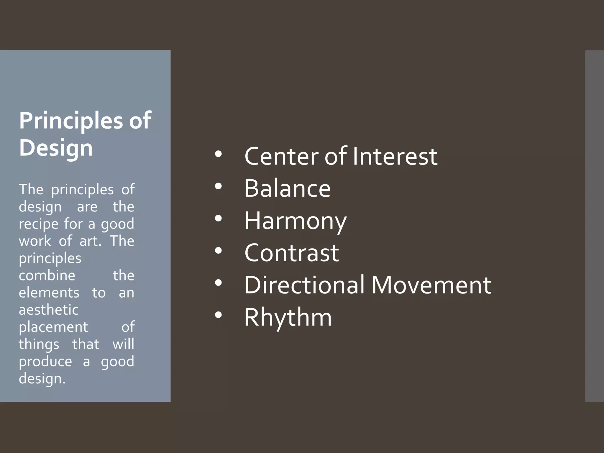 Principles of
Design
The principles of
design are the
recipe for a good
work of art. The
principles
combine
the
elements to an
aesthetic
placement
of
things that will
produce a good
design.

•
•
•
•
•
•

Center of Interest
Balance
Harmony
Contrast
Directional Movement
Rhythm

 
