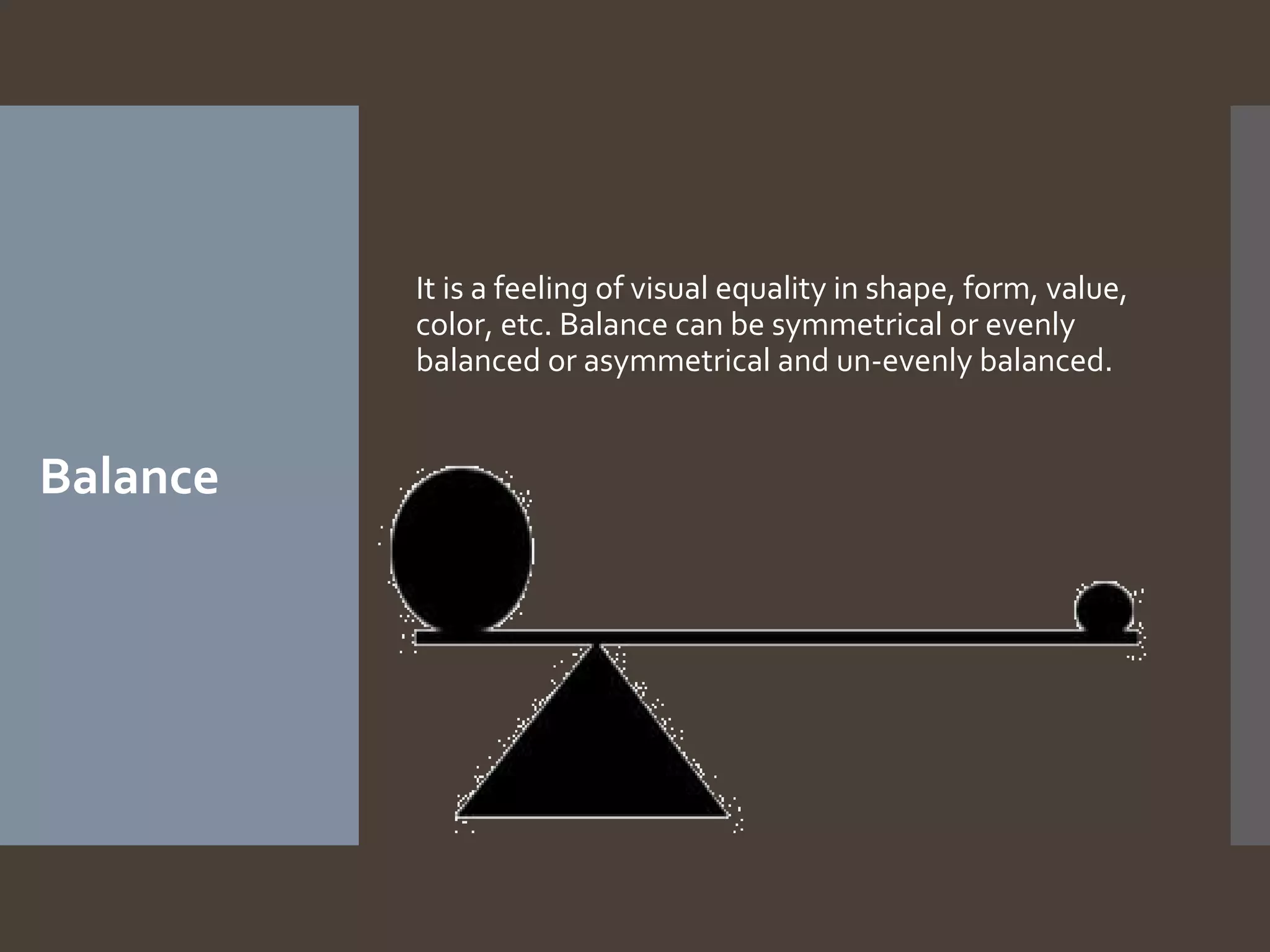 It is a feeling of visual equality in shape, form, value,
color, etc. Balance can be symmetrical or evenly
balanced or asymmetrical and un-evenly balanced.

Balance

 