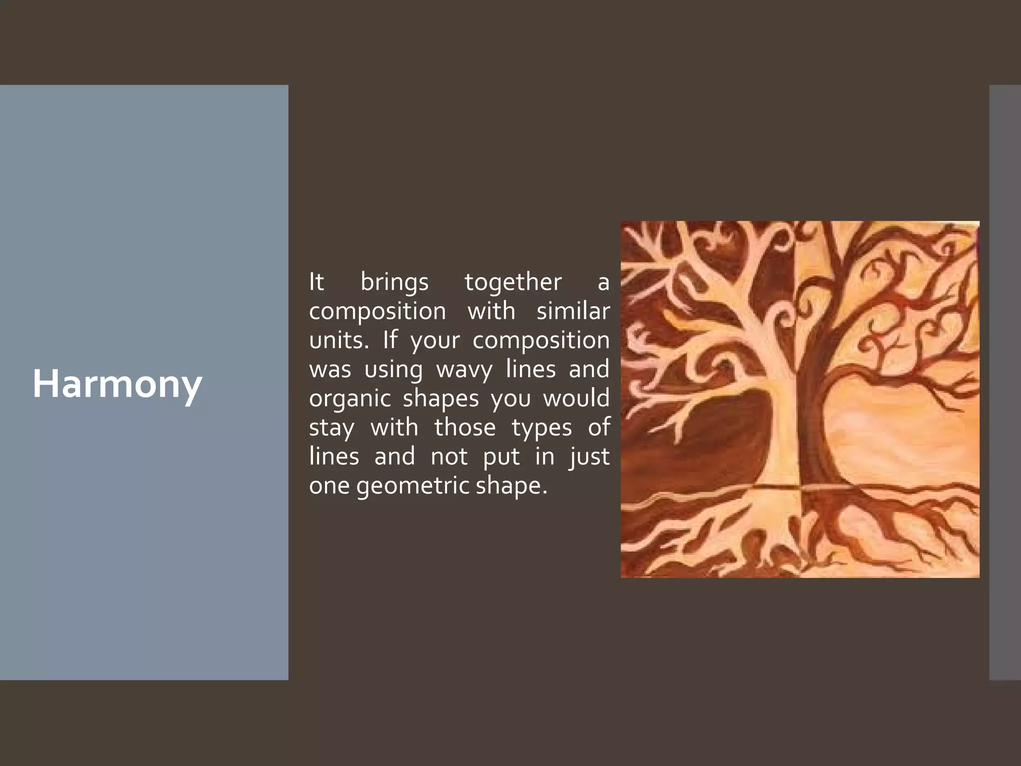 Harmony

It brings together a
composition with similar
units. If your composition
was using wavy lines and
organic shapes you would
stay with those types of
lines and not put in just
one geometric shape.

 