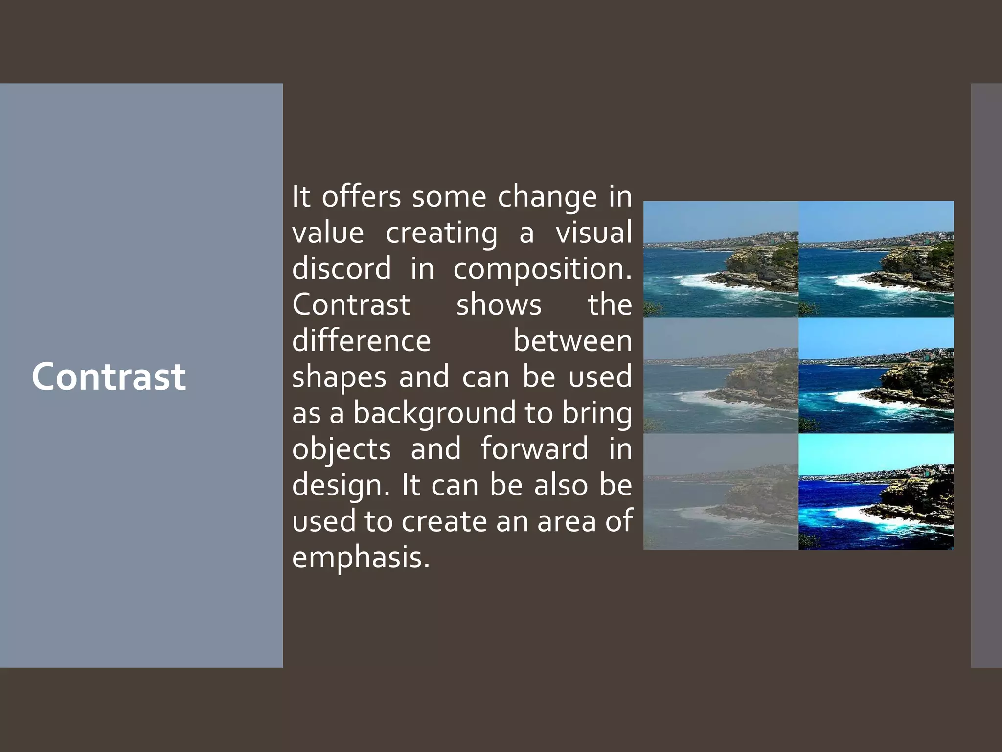 Contrast

It offers some change in
value creating a visual
discord in composition.
Contrast shows the
difference
between
shapes and can be used
as a background to bring
objects and forward in
design. It can be also be
used to create an area of
emphasis.

 