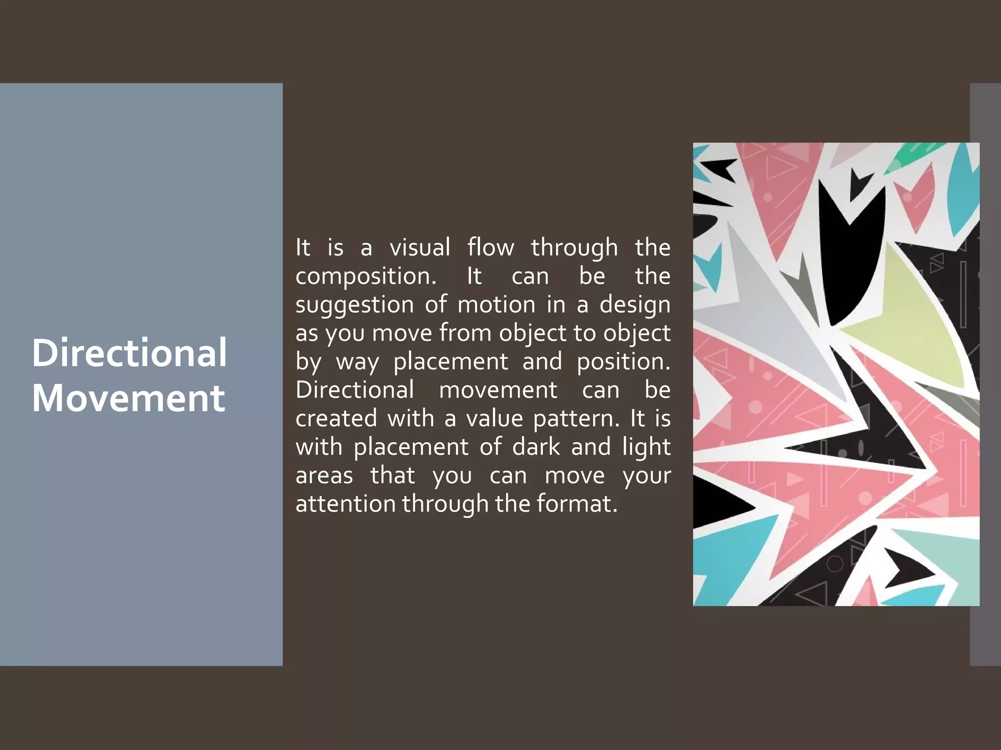 Directional
Movement

It is a visual flow through the
composition. It can be the
suggestion of motion in a design
as you move from object to object
by way placement and position.
Directional movement can be
created with a value pattern. It is
with placement of dark and light
areas that you can move your
attention through the format.

 