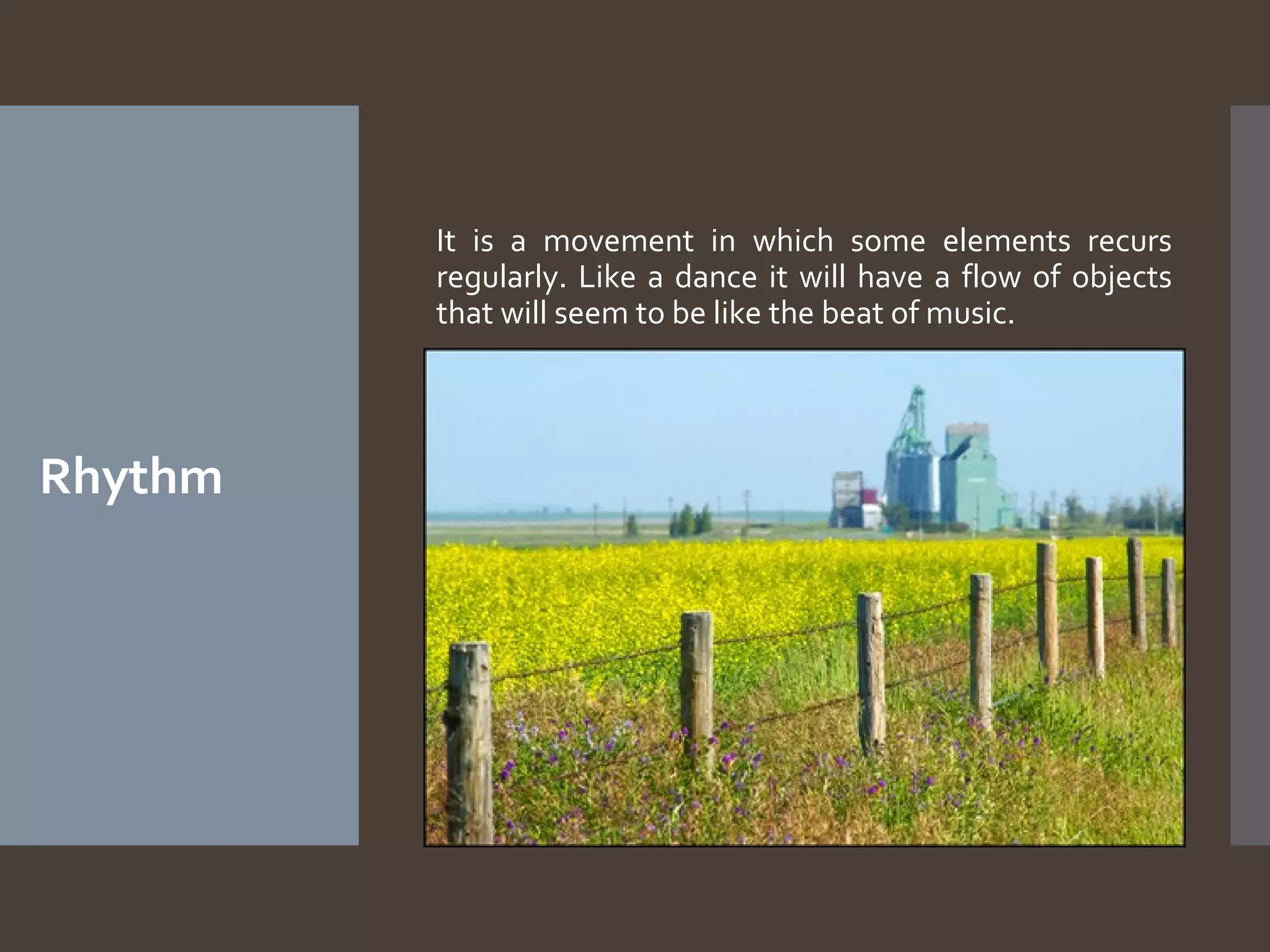 It is a movement in which some elements recurs
regularly. Like a dance it will have a flow of objects
that will seem to be like the beat of music.

Rhythm

 