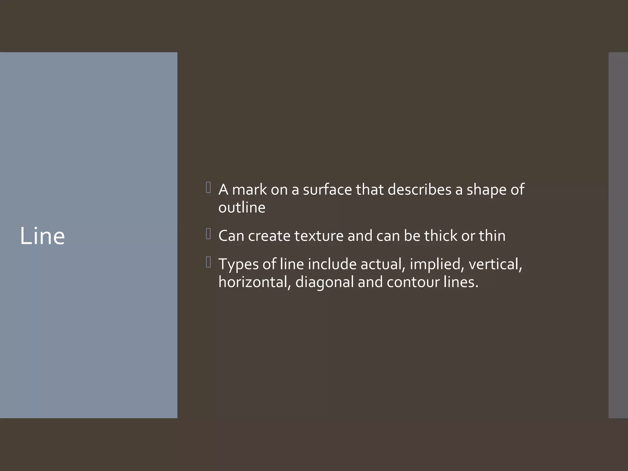  A mark on a surface that describes a shape of
outline

Line

 Can create texture and can be thick or thin
 Types of line include actual, implied, vertical,
horizontal, diagonal and contour lines.

 