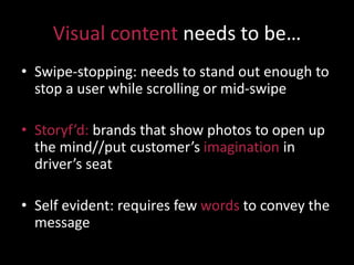 Visual content needs to be…
• Swipe-stopping: needs to stand out enough to
stop a user while scrolling or mid-swipe
• Storyf’d: brands that show photos to open up
the mind//put customer’s imagination in
driver’s seat
• Self evident: requires few words to convey the
message
 