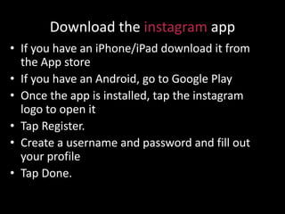 Download the instagram app
• If you have an iPhone/iPad download it from
the App store
• If you have an Android, go to Google Play
• Once the app is installed, tap the instagram
logo to open it
• Tap Register.
• Create a username and password and fill out
your profile
• Tap Done.
 