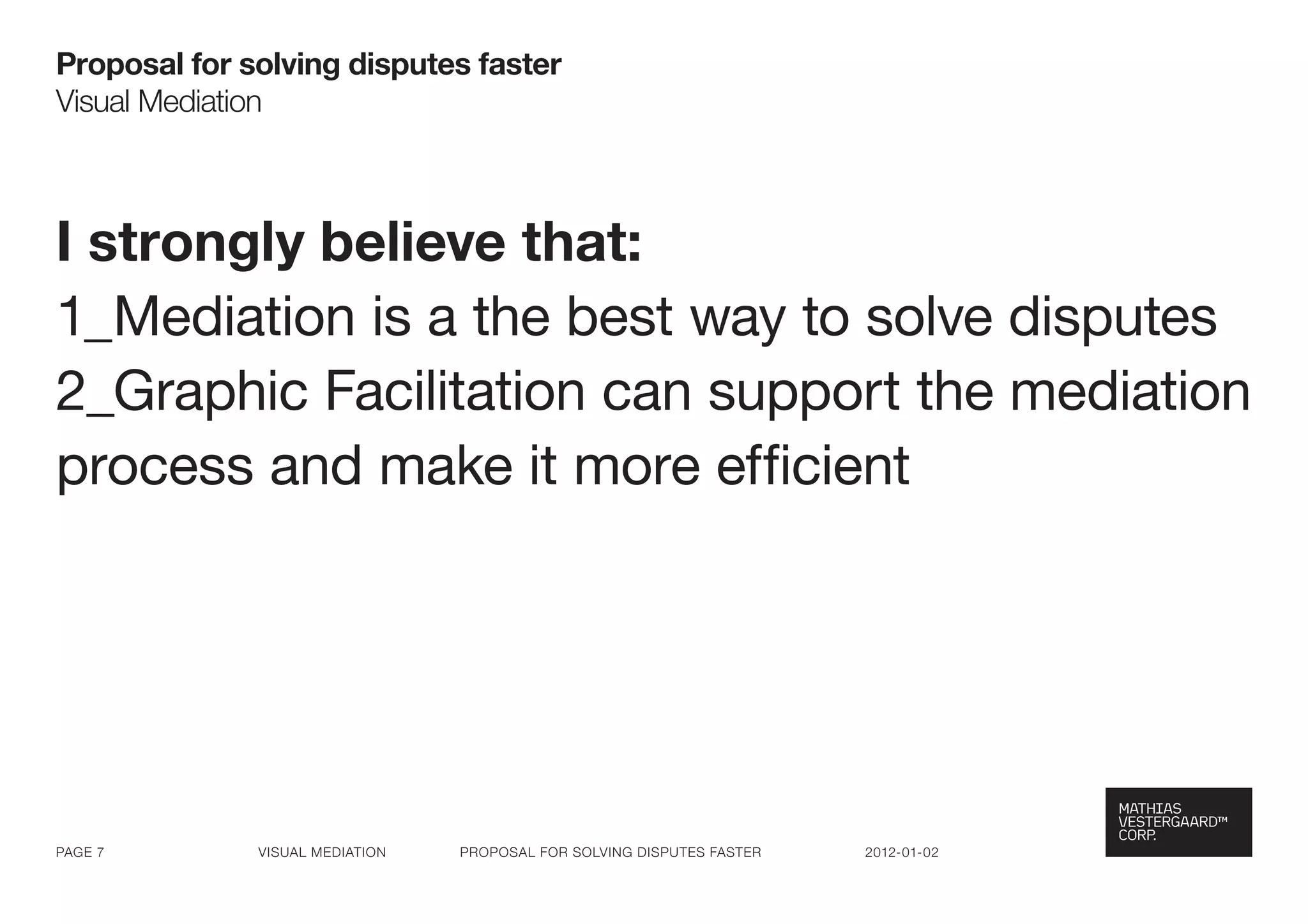 Proposal for solving disputes faster
visual Mediation



I strongly believe that:
1_Mediation is a the best way to solve disputes
2_Graphic Facilitation can support the mediation
process and make it more efficient




Page 7        visual Mediation   ProPosal for solving disPutes faster   2012-01-02
 