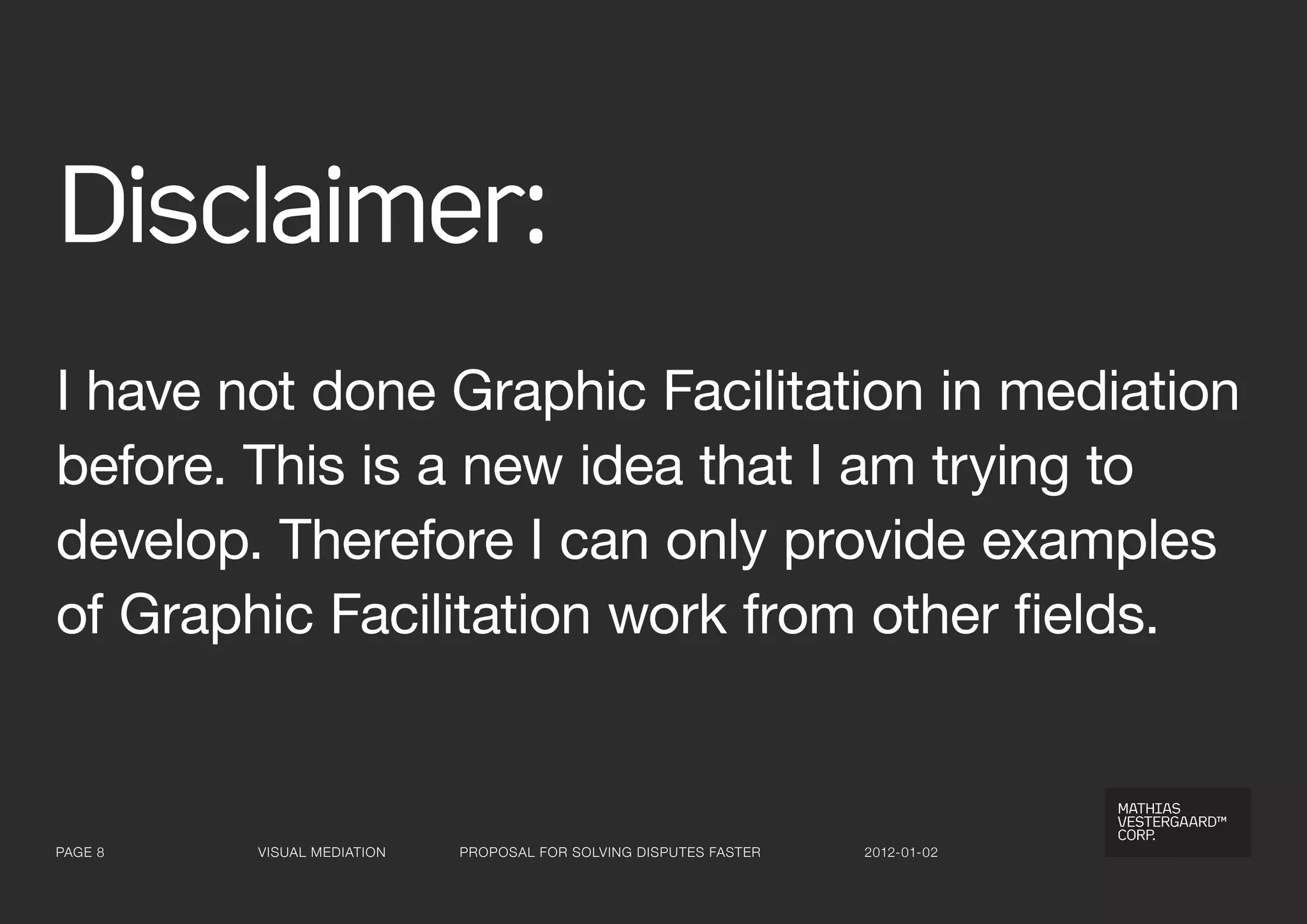 Disclaimer:
I have not done Graphic Facilitation in mediation
before. This is a new idea that I am trying to
develop. Therefore I can only provide examples
of Graphic Facilitation work from other fields.


Page 8   visual Mediation   ProPosal for solving disPutes faster   2012-01-02
 