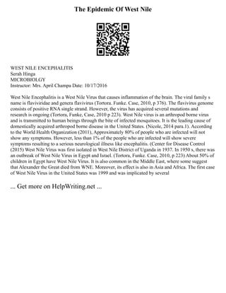 The Epidemic Of West Nile
WEST NILE ENCEPHALITIS
Serah Hinga
MICROBIOLGY
Instructor: Mrs. April Champa Date: 10/17/2016
West Nile Encephalitis is a West Nile Virus that causes inflammation of the brain. The viral family s
name is flaviviridae and genera flavivirus (Tortora. Funke. Case, 2010, p 376). The flavivirus genome
consists of positive RNA single strand. However, the virus has acquired several mutations and
research is ongoing (Tortora, Funke, Case, 2010 p 223). West Nile virus is an arthropod borne virus
and is transmitted to human beings through the bite of infected mosquitoes. It is the leading cause of
domestically acquired arthropod borne disease in the United States. (Nicole, 2014 para.1). According
to the World Health Organization (2011), Approximately 80% of people who are infected will not
show any symptoms. However, less than 1% of the people who are infected will show severe
symptoms resulting to a serious neurological illness like encephalitis. (Center for Disease Control
(2015) West Nile Virus was first isolated in West Nile District of Uganda in 1937. In 1950 s, there was
an outbreak of West Nile Virus in Egypt and Israel. (Tortora, Funke. Case, 2010, p 223) About 50% of
children in Egypt have West Nile Virus. It is also common in the Middle East, where some suggest
that Alexander the Great died from WNE. Moreover, its effect is also in Asia and Africa. The first case
of West Nile Virus in the United States was 1999 and was implicated by several
... Get more on HelpWriting.net ...
 