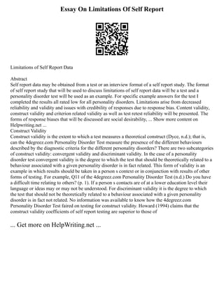 Essay On Limitations Of Self Report
Limitations of Self Report Data
Abstract
Self report data may be obtained from a test or an interview format of a self report study. The format
of self report study that will be used to discuss limitations of self report data will be a test and a
personality disorder test will be used as an example. For specific example answers for the test I
completed the results all rated low for all personality disorders. Limitations arise from decreased
reliability and validity and issues with credibility of responses due to response bias. Content validity,
construct validity and criterion related validity as well as test retest reliability will be presented. The
forms of response biases that will be discussed are social desirability, ... Show more content on
Helpwriting.net ...
Construct Validity
Construct validity is the extent to which a test measures a theoretical construct (Dyce, n.d.); that is,
can the 4degreez.com Personality Disorder Test measure the presence of the different behaviours
described by the diagnostic criteria for the different personality disorders? There are two subcategories
of construct validity: convergent validity and discriminant validity. In the case of a personality
disorder test convergent validity is the degree to which the test that should be theoretically related to a
behaviour associated with a given personality disorder is in fact related. This form of validity is an
example in which results should be taken in a person s context or in conjunction with results of other
forms of testing. For example, Q11 of the 4degreez.com Personality Disorder Test (n.d.) Do you have
a difficult time relating to others? (p. 1). If a person s contacts are of at a lower education level their
language or ideas may or may not be understood. For discriminant validity it is the degree to which
the test that should not be theoretically related to a behaviour associated with a given personality
disorder is in fact not related. No information was available to know how the 4degreez.com
Personality Disorder Test faired on testing for construct validity. Howard (1994) claims that the
construct validity coefficients of self report testing are superior to those of
... Get more on HelpWriting.net ...
 