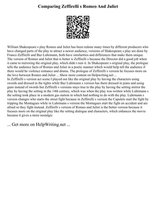 Comparing Zeffirelli s Romeo And Juliet
William Shakespeare s play Romeo and Juliet has been redone many times by different producers who
have changed parts of the play to attract a newer audience, versions of Shakespeare s play are done by
Franco Zeffirelli and Baz Luhrmann, both have similarities and differences that make them unique.
The version of Romeo and Juliet that is better is Zeffirelli s because the Director did a good job when
it came to mirroring the original play, which didn t ruin it. In Shakespeare s original play, the prologue
tells the audience facts of Romeo and Juliet in a poetic manner which would help tell the audience if
there would be violence romance and drama. The prologue of Zefferelli s version he focuses more on
the love between Romeo and Juliet ... Show more content on Helpwriting.net ...
In Zeffirelli s version act scene I played out like the original play by having the characters using
swords and dressed in the tights while Baz Luhrmann s version has them dressed in jeans and using
guns instead of swords but Zeffirelli s versions stays true to the play by having the setting mirror the
play by having the setting in the 14th century, which was when the play was written while Luhrmann s
the setting took place in a modern gas station in which had nothing to do with the play. Luhrmann s
version changes who starts the street fight because in Zefferelli s version the Capulets start the fight by
tripping the Montagues while in Luhrmann s version the Montagues start the fight on accident and are
afraid so they fight instead. Zeffirelli s version of Romeo and Juliet is the better version because it
focuses more on the original play like the setting dialogue and characters, which enhances the movie
because it gives a more nostalgic
... Get more on HelpWriting.net ...
 