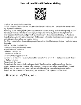 Heuristic And Bias Of Decision Making
Heuristic and bias in decision making
If I was given A$50,000 to invest on a portfolio of stocks, what should I choose as a starter without
any experience on shares?
According to van der Pligt (2001) the study of human decision making is an interdisciplinary project
including economics, statistics as well as psychology, and moreover, decision making behavior
involving almost all branches of psychology. After three weeks simulation of trading on Australian
Stock Exchange, in retrospect, I amazingly find there are substantial bias impacts on my decision with
respect to choosing, selling and keeping stocks.
The following table lists the most fundamental heuristic or bias I had during the time I made decisions
for stocks:
Table 1: Decision Heuristic/Bias
Heuristic/Bias Buying Holding Selling
Regression to the Mean +/ +
Gambler s Fallacy + + 0
Confirmation Bias 0 + +
Efficient Market Hypothesis 0 0
Explanation of symbols: + overemphasis of the heuristic/bias overlook of the heuristic/bias 0 absence
of the heuristic/bias
Regression to the Mean
Regression to the mean is the law of nature that if the observations are higher or lower than the
average measurement, the expected value s tendency progresses toward the mean (Week 4 Lecture
Slides). More or less, we have some basic statistical knowledge learnt whether from schools or
through our past experience. Consequently, we are aware of the importance of the mean
... Get more on HelpWriting.net ...
 