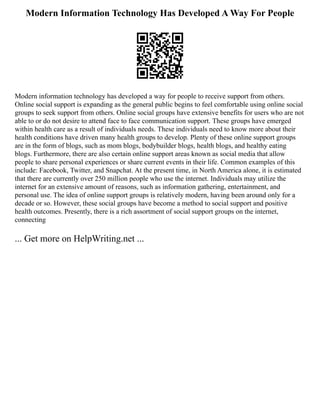 Modern Information Technology Has Developed A Way For People
Modern information technology has developed a way for people to receive support from others.
Online social support is expanding as the general public begins to feel comfortable using online social
groups to seek support from others. Online social groups have extensive benefits for users who are not
able to or do not desire to attend face to face communication support. These groups have emerged
within health care as a result of individuals needs. These individuals need to know more about their
health conditions have driven many health groups to develop. Plenty of these online support groups
are in the form of blogs, such as mom blogs, bodybuilder blogs, health blogs, and healthy eating
blogs. Furthermore, there are also certain online support areas known as social media that allow
people to share personal experiences or share current events in their life. Common examples of this
include: Facebook, Twitter, and Snapchat. At the present time, in North America alone, it is estimated
that there are currently over 250 million people who use the internet. Individuals may utilize the
internet for an extensive amount of reasons, such as information gathering, entertainment, and
personal use. The idea of online support groups is relatively modern, having been around only for a
decade or so. However, these social groups have become a method to social support and positive
health outcomes. Presently, there is a rich assortment of social support groups on the internet,
connecting
... Get more on HelpWriting.net ...
 