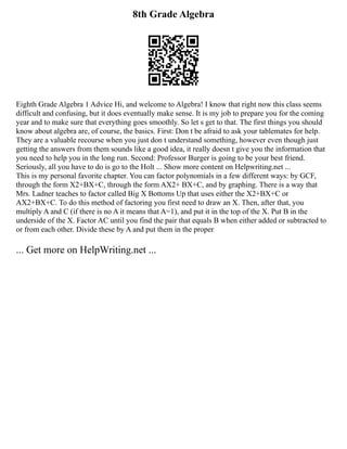 8th Grade Algebra
Eighth Grade Algebra 1 Advice Hi, and welcome to Algebra! I know that right now this class seems
difficult and confusing, but it does eventually make sense. It is my job to prepare you for the coming
year and to make sure that everything goes smoothly. So let s get to that. The first things you should
know about algebra are, of course, the basics. First: Don t be afraid to ask your tablemates for help.
They are a valuable recourse when you just don t understand something, however even though just
getting the answers from them sounds like a good idea, it really doesn t give you the information that
you need to help you in the long run. Second: Professor Burger is going to be your best friend.
Seriously, all you have to do is go to the Holt ... Show more content on Helpwriting.net ...
This is my personal favorite chapter. You can factor polynomials in a few different ways: by GCF,
through the form X2+BX+C, through the form AX2+ BX+C, and by graphing. There is a way that
Mrs. Ladner teaches to factor called Big X Bottoms Up that uses either the X2+BX+C or
AX2+BX+C. To do this method of factoring you first need to draw an X. Then, after that, you
multiply A and C (if there is no A it means that A=1), and put it in the top of the X. Put B in the
underside of the X. Factor AC until you find the pair that equals B when either added or subtracted to
or from each other. Divide these by A and put them in the proper
... Get more on HelpWriting.net ...
 