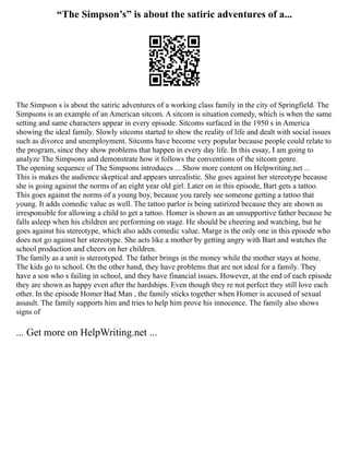 “The Simpson’s” is about the satiric adventures of a...
The Simpson s is about the satiric adventures of a working class family in the city of Springfield. The
Simpsons is an example of an American sitcom. A sitcom is situation comedy, which is when the same
setting and same characters appear in every episode. Sitcoms surfaced in the 1950 s in America
showing the ideal family. Slowly sitcoms started to show the reality of life and dealt with social issues
such as divorce and unemployment. Sitcoms have become very popular because people could relate to
the program, since they show problems that happen in every day life. In this essay, I am going to
analyze The Simpsons and demonstrate how it follows the conventions of the sitcom genre.
The opening sequence of The Simpsons introduces ... Show more content on Helpwriting.net ...
This is makes the audience skeptical and appears unrealistic. She goes against her stereotype because
she is going against the norms of an eight year old girl. Later on in this episode, Bart gets a tattoo.
This goes against the norms of a young boy, because you rarely see someone getting a tattoo that
young. It adds comedic value as well. The tattoo parlor is being satirized because they are shown as
irresponsible for allowing a child to get a tattoo. Homer is shown as an unsupportive father because he
falls asleep when his children are performing on stage. He should be cheering and watching, but he
goes against his stereotype, which also adds comedic value. Marge is the only one in this episode who
does not go against her stereotype. She acts like a mother by getting angry with Bart and watches the
school production and cheers on her children.
The family as a unit is stereotyped. The father brings in the money while the mother stays at home.
The kids go to school. On the other hand, they have problems that are not ideal for a family. They
have a son who s failing in school, and they have financial issues. However, at the end of each episode
they are shown as happy even after the hardships. Even though they re not perfect they still love each
other. In the episode Homer Bad Man , the family sticks together when Homer is accused of sexual
assault. The family supports him and tries to help him prove his innocence. The family also shows
signs of
... Get more on HelpWriting.net ...
 