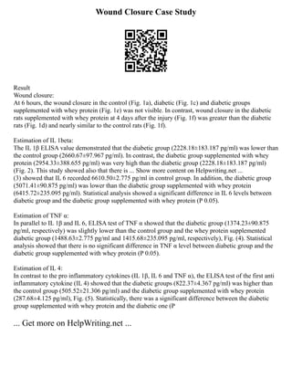 Wound Closure Case Study
Result
Wound closure:
At 6 hours, the wound closure in the control (Fig. 1a), diabetic (Fig. 1c) and diabetic groups
supplemented with whey protein (Fig. 1e) was not visible. In contrast, wound closure in the diabetic
rats supplemented with whey protein at 4 days after the injury (Fig. 1f) was greater than the diabetic
rats (Fig. 1d) and nearly similar to the control rats (Fig. 1f).
Estimation of IL 1beta:
The IL 1β ELISA value demonstrated that the diabetic group (2228.18±183.187 pg/ml) was lower than
the control group (2660.67±97.967 pg/ml). In contrast, the diabetic group supplemented with whey
protein (2954.33±388.655 pg/ml) was very high than the diabetic group (2228.18±183.187 pg/ml)
(Fig. 2). This study showed also that there is ... Show more content on Helpwriting.net ...
(3) showed that IL 6 recorded 6610.50±2.775 pg/ml in control group. In addition, the diabetic group
(5071.41±90.875 pg/ml) was lower than the diabetic group supplemented with whey protein
(6415.72±235.095 pg/ml). Statistical analysis showed a significant difference in IL 6 levels between
diabetic group and the diabetic group supplemented with whey protein (P 0.05).
Estimation of TNF α:
In parallel to IL 1β and IL 6, ELISA test of TNF α showed that the diabetic group (1374.23±90.875
pg/ml, respectively) was slightly lower than the control group and the whey protein supplemented
diabetic group (1488.63±2.775 pg/ml and 1415.68±235.095 pg/ml, respectively), Fig. (4). Statistical
analysis showed that there is no significant difference in TNF α level between diabetic group and the
diabetic group supplemented with whey protein (P 0.05).
Estimation of IL 4:
In contrast to the pro inflammatory cytokines (IL 1β, IL 6 and TNF α), the ELISA test of the first anti
inflammatory cytokine (IL 4) showed that the diabetic groups (822.37±4.367 pg/ml) was higher than
the control group (505.52±21.306 pg/ml) and the diabetic group supplemented with whey protein
(287.68±4.125 pg/ml), Fig. (5). Statistically, there was a significant difference between the diabetic
group supplemented with whey protein and the diabetic one (P
... Get more on HelpWriting.net ...
 