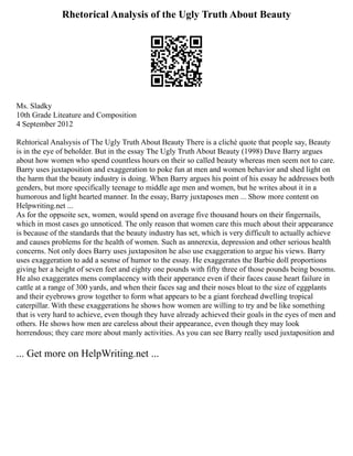 Rhetorical Analysis of the Ugly Truth About Beauty
Ms. Sladky
10th Grade Liteature and Composition
4 September 2012
Rehtorical Analsysis of The Ugly Truth About Beauty There is a cliché quote that people say, Beauty
is in the eye of beholder. But in the essay The Ugly Truth About Beauty (1998) Dave Barry argues
about how women who spend countless hours on their so called beauty whereas men seem not to care.
Barry uses juxtaposition and exaggeration to poke fun at men and women behavior and shed light on
the harm that the beauty industry is doing. When Barry argues his point of his essay he addresses both
genders, but more specifically teenage to middle age men and women, but he writes about it in a
humorous and light hearted manner. In the essay, Barry juxtaposes men ... Show more content on
Helpwriting.net ...
As for the oppsoite sex, women, would spend on average five thousand hours on their fingernails,
which in most cases go unnoticed. The only reason that women care this much about their appearance
is because of the standards that the beauty industry has set, which is very difficult to actually achieve
and causes problems for the health of women. Such as annerexia, depression and other serious health
concerns. Not only does Barry uses juxtapositon he also use exaggeration to argue his views. Barry
uses exaggeration to add a sesnse of humor to the essay. He exaggerates the Barbie doll proportions
giving her a height of seven feet and eighty one pounds with fifty three of those pounds being bosoms.
He also exaggerates mens complacency with their apperance even if their faces cause heart failure in
cattle at a range of 300 yards, and when their faces sag and their noses bloat to the size of eggplants
and their eyebrows grow together to form what appears to be a giant forehead dwelling tropical
caterpillar. With these exaggerations he shows how women are willing to try and be like something
that is very hard to achieve, even though they have already achieved their goals in the eyes of men and
others. He shows how men are careless about their appearance, even though they may look
horrendous; they care more about manly activities. As you can see Barry really used juxtaposition and
... Get more on HelpWriting.net ...
 