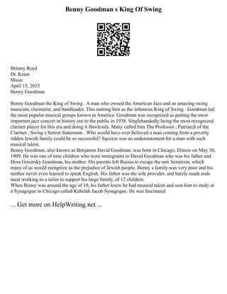 Benny Goodman s King Of Swing
Britany Reed
Dr. Keast
Music
April 15, 2015
Benny Goodman
Benny Goodman the King of Swing . A man who owned the American Jazz and an amazing swing
musician, clarinetist, and bandleader. This naming him as the infamous King of Swing . Goodman led
the most popular musical groups known in America. Goodman was recognized as putting the most
important jazz concert in history out to the public in 1938. Singlehandedly being the most recognized
clarinet player for this era and doing it flawlessly. Many called him The Professor , Patriarch of the
Clarinet , Swing s Senior Statesman . Who would have ever believed a man coming from a poverty
ridden Jewish family could be so successful? Success was an understatement for a man with such
musical talent.
Benny Goodman, also known as Benjamin David Goodman, was born in Chicago, Illinois on May 30,
1909. He was one of nine children who were immigrants to David Goodman who was his father and
Dora Grisinsky Goodman, his mother. His parents left Russia to escape the anti Semitism, which
many of us would recognize as the prejudice of Jewish people. Benny s family was very poor and his
mother never even learned to speak English. His father was the sole provider, and barely made ends
meat working as a tailor to support his large family, of 12 children.
When Benny was around the age of 10, his father knew he had musical talent and sent him to study at
a Synagogue in Chicago called Kehelah Jacob Synagogue. He was fascinated
... Get more on HelpWriting.net ...
 