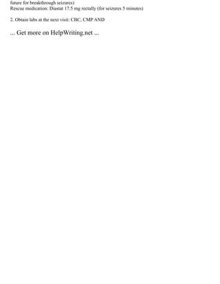 future for breakthrough seizures)
Rescue medication: Diastat 17.5 mg rectally (for seizures 5 minutes)
2. Obtain labs at the next visit: CBC, CMP AND
... Get more on HelpWriting.net ...
 