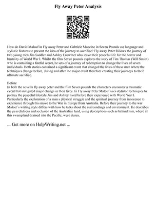 Fly Away Peter Analysis
How do David Malouf in Fly away Peter and Gabriele Muccino in Seven Pounds use language and
stylistic features to present the idea of the journey to sacrifice? Fly away Peter follows the journey of
two young men Jim Saddler and Ashley Crowther who leave their peaceful life for the horror and
brutality of World War I. Whilst the film Seven pounds explores the story of Tim Thomas (Will Smith)
who is containing a fateful secret, he sets of a journey of redemption to change the lives of seven
individuals. Both stories contained a significant event that changed the lives of these men where the
techniques change before, during and after the major event therefore creating their journeys to their
ultimate sacrifice.
Before
In both the novella fly away peter and the film Seven pounds the characters encounter a traumatic
event that instigated major change in their lives. In Fly away Peter Malouf uses stylistic techniques to
portray the peaceful lifestyle Jim and Ashley lived before their experience with World War I.
Particularly the exploration of a man s physical struggle and the spiritual journey from innocence to
experience through this move to the War in Europe from Australia. Before their journey to the war
Malouf s writing style differs with how he talks about the surroundings and environment. He describes
the peacefulness and seclusion of the Australian land, using descriptions such as behind him, where all
this swampland drained into the Pacific, were dunes,
... Get more on HelpWriting.net ...
 