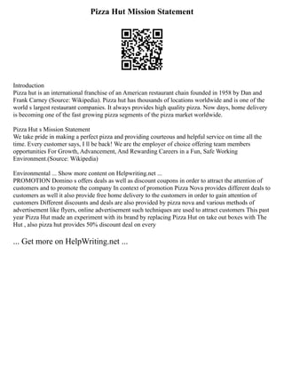 Pizza Hut Mission Statement
Introduction
Pizza hut is an international franchise of an American restaurant chain founded in 1958 by Dan and
Frank Carney (Source: Wikipedia). Pizza hut has thousands of locations worldwide and is one of the
world s largest restaurant companies. It always provides high quality pizza. Now days, home delivery
is becoming one of the fast growing pizza segments of the pizza market worldwide.
Pizza Hut s Mission Statement
We take pride in making a perfect pizza and providing courteous and helpful service on time all the
time. Every customer says, I ll be back! We are the employer of choice offering team members
opportunities For Growth, Advancement, And Rewarding Careers in a Fun, Safe Working
Environment.(Source: Wikipedia)
Environmental ... Show more content on Helpwriting.net ...
PROMOTION Domino s offers deals as well as discount coupons in order to attract the attention of
customers and to promote the company In context of promotion Pizza Nova provides different deals to
customers as well it also provide free home delivery to the customers in order to gain attention of
customers Different discounts and deals are also provided by pizza nova and various methods of
advertisement like flyers, online advertisement such techniques are used to attract customers This past
year Pizza Hut made an experiment with its brand by replacing Pizza Hut on take out boxes with The
Hut , also pizza hut provides 50% discount deal on every
... Get more on HelpWriting.net ...
 