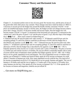 Consumer Theory and Horizontal Axis
Chapter 2 1. A consumer prefers more to less of every good. Her income rises, and the price of one of
the goods falls while other prices stay constant. These changes must have made her better of. TRUE 2.
A decrease in income pivots the budget line around the bundle initially consumed. FALSE 3. If all
prices are doubled and money income is left the same, the budget set does not change because relative
prices don t change. FALSE 4. If all prices double and income triples, then the budget line will
become steeper. FALSE 5. If good 1 is measured on the horizontal axis and good 2 is measured on the
vertical axis, and if the price of good 1 is p1 and the price of good 2 is p2; then the slope of the budget
line is ��p2=p1. ... Show more content on Helpwriting.net ...
6. Edmund must pay $6 each for punk rock video casettes, V . If Edmund is paid $24 per sack for
accepting garbage, G; and if his relatives send him an allowance of $168, then his budget line is
described by the equation: (c) 6V �� 24G = 168. 7. Edmund must pay $6 each for punk rock video
casettes, V . If Edmund is paid $24 per sack for accepting garbage, G; and if his relatives send him an
allowance of $192, then his budget line is described by the equation: (c) 6V �� 24G = 192. 8.
Eduardo spends his entire income on 12 sacks of acorns and 2 crates of butternuts. The price of acorns
is 2 dollars per sack and his income is 34 dollars. He can just afford a commodity bundle with A sacks
of acorns and B crates of butternuts which satisffies the budget equation: (b) 4A+ 10B = 68. 9. Harry
thrives on two goods, paperback novels and bananas. The cost of paperback novels is 4 dollars each
and the cost of bananas is 3 dollars per bunch.If Harry spent all of his income on bananas, he could
afford 12 bunches of bananas per week. How many paperback novels could he buy if he spent all of
his income on paperback novels?(c) 9 10. Heidi thrives on two goods: bananas and apples. The cost of
bananas is 30 marks each and the cost of apples is 15 marks each. If her income is 210 marks, how
many bananas can she buy if she spends all of her income on bananas? (b) 7 11. If she spends all of
her income on lemons and tangerines, Isabella can just afford 30
... Get more on HelpWriting.net ...
 