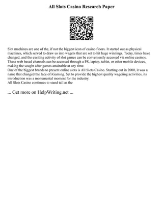 All Slots Casino Research Paper
Slot machines are one of the, if not the biggest icon of casino floors. It started out as physical
machines, which served to draw us into wagers that are set to hit huge winnings. Today, times have
changed, and the exciting activity of slot games can be conveniently accessed via online casinos.
These web based channels can be accessed through a PS, laptop, tablet, or other mobile devices,
making the sought after games attainable at any time.
One of the biggest brands to present online slots is All Slots Casino. Starting out in 2000, it was a
name that changed the face of iGaming. Set to provide the highest quality wagering activities, its
introduction was a monumental moment for the industry.
All Slots Casino continues to stand tall as the
... Get more on HelpWriting.net ...
 