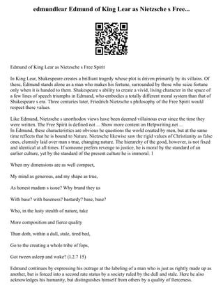 edmundlear Edmund of King Lear as Nietzsche s Free...
Edmund of King Lear as Nietzsche s Free Spirit
In King Lear, Shakespeare creates a brilliant tragedy whose plot is driven primarily by its villains. Of
these, Edmund stands alone as a man who makes his fortune, surrounded by those who seize fortune
only when it is handed to them. Shakespeare s ability to create a vivid, living character in the space of
a few lines of speech triumphs in Edmund, who embodies a totally different moral system than that of
Shakespeare s era. Three centuries later, Friedrich Nietzsche s philosophy of the Free Spirit would
respect these values.
Like Edmund, Nietzsche s unorthodox views have been deemed villainous ever since the time they
were written. The Free Spirit is defined not ... Show more content on Helpwriting.net ...
In Edmund, these characteristics are obvious he questions the world created by men, but at the same
time reflects that he is bound to Nature. Nietzsche likewise saw the rigid values of Christianity as false
ones, clumsily laid over man s true, changing nature. The hierarchy of the good, however, is not fixed
and identical at all times. If someone prefers revenge to justice, he is moral by the standard of an
earlier culture, yet by the standard of the present culture he is immoral. 1
When my dimensions are as well compact,
My mind as generous, and my shape as true,
As honest madam s issue? Why brand they us
With base? with baseness? bastardy? base, base?
Who, in the lusty stealth of nature, take
More composition and fierce quality
Than doth, within a dull, stale, tired bed,
Go to the creating a whole tribe of fops,
Got tween asleep and wake? (I.2.7 15)
Edmund continues by expressing his outrage at the labeling of a man who is just as rightly made up as
another, but is forced into a second rate status by a society ruled by the dull and stale. Here he also
acknowledges his humanity, but distinguishes himself from others by a quality of fierceness.
 