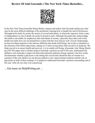 Review Of Atul Gawande s The New York Times Bestseller...
In the New York Times bestseller Being Mortal, surgeon and author Atul Gawande tackles just what
may be the most difficult challenge of his profession, learning how to handle the end of life process.
Throughout his book, he recites the stories of several individuals, in which the trajectory from a state
of independence to one of death can easily be traced in each. Although Gawande does acknowledge
that death is inevitable, he emphasizes that individuals of society, especially those that work in the
health care field, have not yet learned how to deal with this slow process well, if at all. Surprisingly,
he does not blame patients or the intrinsic difficulty that death itself brings, but in fact is relentless in
the criticism of his fellow physicians, stating we ve been wrong about what our job is in medicine. We
think our job is to ensure health and survival...it is to enable well being. (Gawande, Atul. Being Mortal
pp.259) This paper aims to further analyze Gawande s position on end of life care, understand why
palliative care must play a larger role than interventional medicine during a patient s last few weeks
and determine whether a physician s role during this crucial time should be that of a healer or a
sustainer of the soul. Before we can discuss palliative care, interventional medicine and the role of
physicians in both of these settings, it is integral to understand Gawande s position surrounding end of
life care. After all, not only is he a practicing
... Get more on HelpWriting.net ...
 