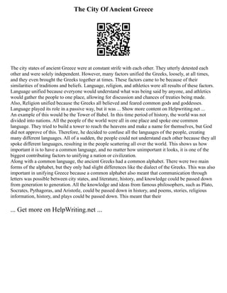 The City Of Ancient Greece
The city states of ancient Greece were at constant strife with each other. They utterly detested each
other and were solely independent. However, many factors unified the Greeks, loosely, at all times,
and they even brought the Greeks together at times. These factors came to be because of their
similarities of traditions and beliefs. Language, religion, and athletics were all results of these factors.
Language unified because everyone would understand what was being said by anyone, and athletics
would gather the people to one place, allowing for discussion and chances of treaties being made.
Also, Religion unified because the Greeks all believed and feared common gods and goddesses.
Language played its role in a passive way, but it was ... Show more content on Helpwriting.net ...
An example of this would be the Tower of Babel. In this time period of history, the world was not
divided into nations. All the people of the world were all in one place and spoke one common
language. They tried to build a tower to reach the heavens and make a name for themselves, but God
did not approve of this. Therefore, he decided to confuse all the languages of the people, creating
many different languages. All of a sudden, the people could not understand each other because they all
spoke different languages, resulting in the people scattering all over the world. This shows us how
important it is to have a common language, and no matter how unimportant it looks, it is one of the
biggest contributing factors to unifying a nation or civilization.
Along with a common language, the ancient Greeks had a common alphabet. There were two main
forms of the alphabet, but they only had slight differences like the dialect of the Greeks. This was also
important in unifying Greece because a common alphabet also meant that communication through
letters was possible between city states, and literature, history, and knowledge could be passed down
from generation to generation. All the knowledge and ideas from famous philosophers, such as Plato,
Socrates, Pythagoras, and Aristotle, could be passed down in history, and poems, stories, religious
information, history, and plays could be passed down. This meant that their
... Get more on HelpWriting.net ...
 