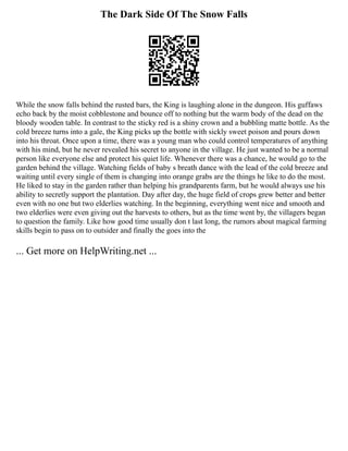 The Dark Side Of The Snow Falls
While the snow falls behind the rusted bars, the King is laughing alone in the dungeon. His guffaws
echo back by the moist cobblestone and bounce off to nothing but the warm body of the dead on the
bloody wooden table. In contrast to the sticky red is a shiny crown and a bubbling matte bottle. As the
cold breeze turns into a gale, the King picks up the bottle with sickly sweet poison and pours down
into his throat. Once upon a time, there was a young man who could control temperatures of anything
with his mind, but he never revealed his secret to anyone in the village. He just wanted to be a normal
person like everyone else and protect his quiet life. Whenever there was a chance, he would go to the
garden behind the village. Watching fields of baby s breath dance with the lead of the cold breeze and
waiting until every single of them is changing into orange grabs are the things he like to do the most.
He liked to stay in the garden rather than helping his grandparents farm, but he would always use his
ability to secretly support the plantation. Day after day, the huge field of crops grew better and better
even with no one but two elderlies watching. In the beginning, everything went nice and smooth and
two elderlies were even giving out the harvests to others, but as the time went by, the villagers began
to question the family. Like how good time usually don t last long, the rumors about magical farming
skills begin to pass on to outsider and finally the goes into the
... Get more on HelpWriting.net ...
 