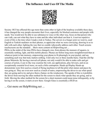 The Influence And Uses Of The Media
Society: HCI has affected this age more than some other in light of the headway available these days,
it has changed the way people encounter their lives, especially for blocked customers and people with
needs. You would now be able to use substance to voice or the other way, focus on that person who
can t talk, can sort what they have to state and the other individual can hear it. A not too repulsive
event of this is the time when I made a trek to Turkey. The servers in a burger joint we went to, used
English to Turkish mediator on their phones, to appreciate what we were conveying, drawing in us to
talk with each other, lighting the way that we couldn t physically address each other. Touch screens
touchscreens are the standard ... Show more content on Helpwriting.net ...
PDAs in the midst of the time PDAs have changed a ton, from phones the measure of squares, to
essentially nothing, light, and thin mobile phones. Phones are before long more straightforward than at
whatever point in late memory, empowering your phone to fit pleasingly in your pocket, and say
something each way that truly matters nothing. Until only two or three months back, I had the old flip
phone Motorola. By having a moved cell phone, not only would it be able to make calls and get
courses of action, it can in like way examine the web, use applications, play fervours, and on an
exceptionally essential level more, on such a little contraption. Heads up Display Heads up
demonstrate were first used as a touch of flying machines to tell the pilot what stature and paces he
was going at. They are even now used as a touch of autos, empowering the driver to see what speed
they are going and to try and give them a Satnav on the windscreen. The upside of this is it prohibits
the driver from moving the other method for the screen to check what speeds they are going, and so
forth. Moving the other method for the screen for a short moment could mean tense infrequently, so by
having it on the screen, it starts at now there. Google Glass is essentially a HUD on
... Get more on HelpWriting.net ...
 
