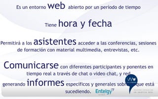 Es un entorno   web     abierto por un período de tiempo


                    Tiene   hora y fecha
Permitirá a losasistentes         acceder a las conferencias, sesiones
        de formación con material multimedia, entrevistas, etc.


 Comunicarse con diferentes participantes y ponentes en
            tiempo real a través de chat o video chat, y red

generando   informes específicos y generales sobre lo que está
                             sucediendo.
 