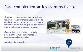 Para complementar los eventos físicos...

• Podemos complementar una exposición
itinerante en diferentes ciudades a modo
de show virtual, de tal modo que podemos
recuperar los visitantes que no han podido
asistir y alcanzar a nuevos visitantes.

• Desarrollar un pre evento virtual y un
post evento virtual aumentando la
conexión con la audencia.

• Ampliar el evento físico.
 