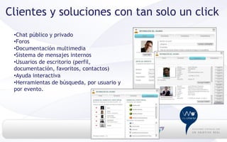 Clientes y soluciones con tan solo un click
 • Chat público y privado
 • Foros
 • Documentación multimedia
 • Sistema de mensajes internos
 • Usuarios de escritorio (perfil,
 documentación, favoritos, contactos)
 • Ayuda interactiva
 • Herramientas de búsqueda, por usuario y
 por evento.
 