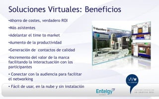 Soluciones Virtuales: Beneficios
• Ahorro de costes, verdadero ROI
• Más asistentes
• Adelantar el time to market
• Aumento de la productividad
• Generación de contactos de calidad
• Incremento del valor de la marca
facilitando la interactuación con los
participantes
•  Conectar con la audiencia para facilitar
el networking
•  Fácil de usar, en la nube y sin instalación
 